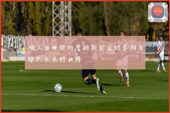 湖人拒绝续约詹姆斯背后的真相与球队未来的抉择
