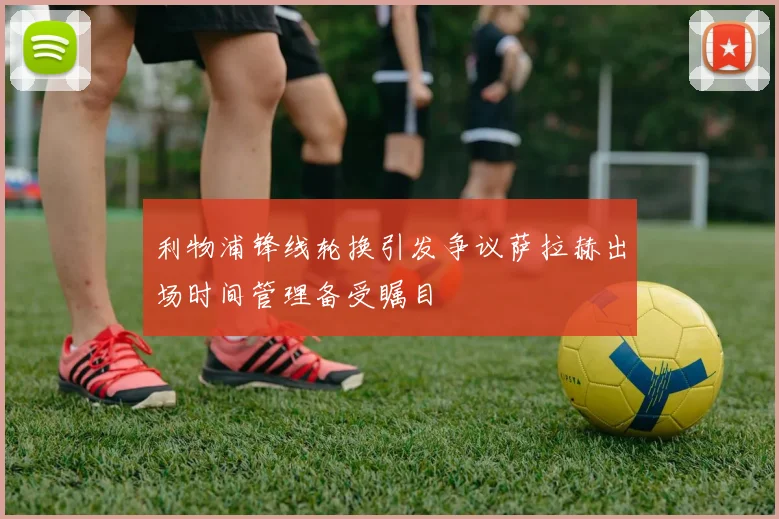 利物浦锋线轮换引发争议萨拉赫出场时间管理备受瞩目