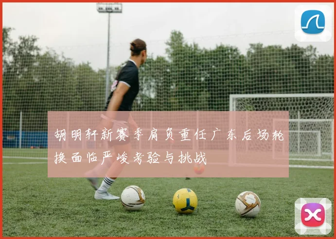 胡明轩新赛季肩负重任广东后场轮换面临严峻考验与挑战