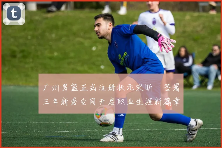 广州男篮正式注册状元宋昕澔签署三年新秀合同开启职业生涯新篇章