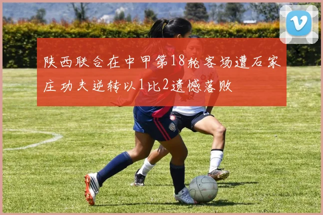 陕西联合在中甲第18轮客场遭石家庄功夫逆转以1比2遗憾落败